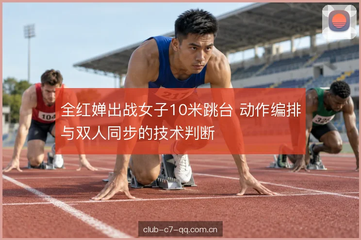 全红婵出战女子10米跳台 动作编排与双人同步的技术判断