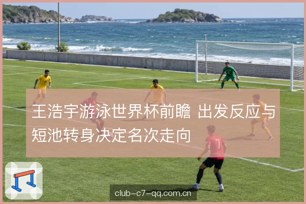 王浩宇游泳世界杯前瞻 出发反应与短池转身决定名次走向